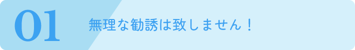 無理な勧誘は致しません！